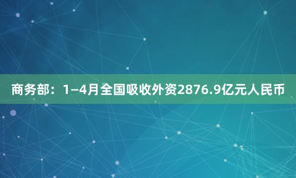 商务部：1—4月全国吸收外资2876.9亿元人民币