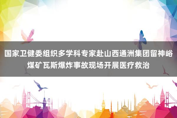 国家卫健委组织多学科专家赴山西通洲集团留神峪煤矿瓦斯爆炸事故现场开展医疗救治