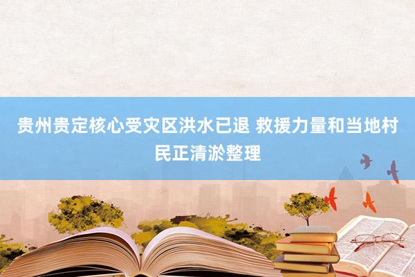 贵州贵定核心受灾区洪水已退 救援力量和当地村民正清淤整理