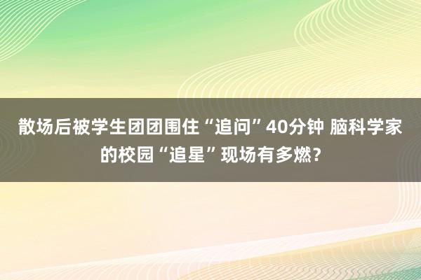 散场后被学生团团围住“追问”40分钟 脑科学家的校园“追星”现场有多燃？