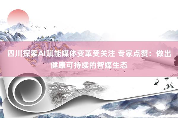 四川探索AI赋能媒体变革受关注 专家点赞：做出健康可持续的智媒生态