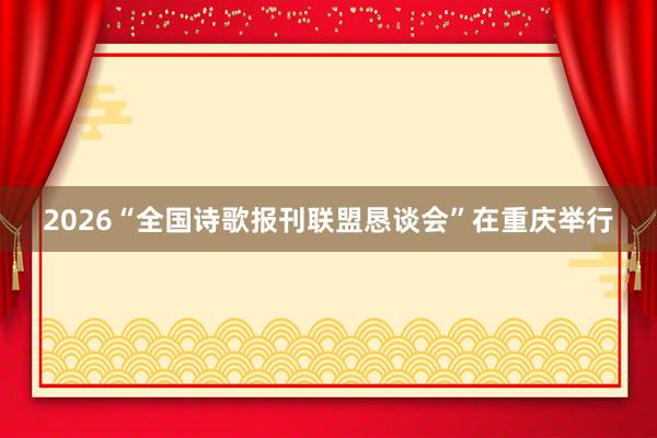 2026“全国诗歌报刊联盟恳谈会”在重庆举行