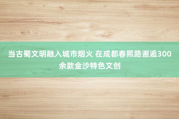 当古蜀文明融入城市烟火 在成都春熙路邂逅300余款金沙特色文创