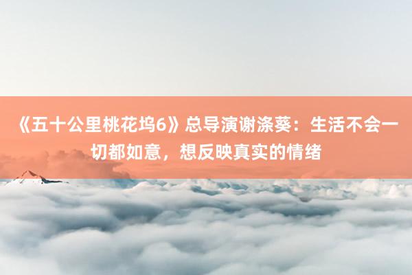 《五十公里桃花坞6》总导演谢涤葵：生活不会一切都如意，想反映真实的情绪
