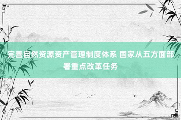 完善自然资源资产管理制度体系 国家从五方面部署重点改革任务