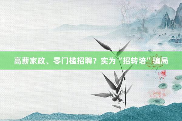 高薪家政、零门槛招聘？实为“招转培”骗局