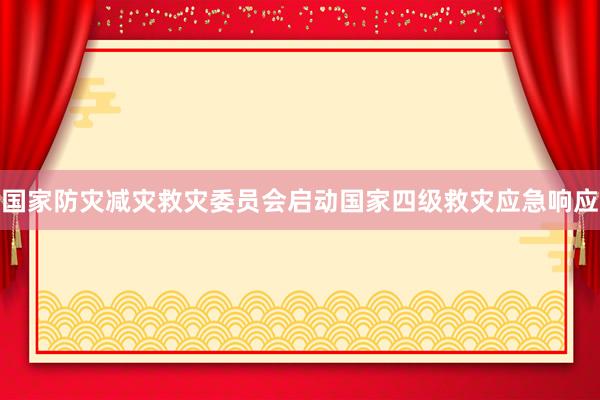 国家防灾减灾救灾委员会启动国家四级救灾应急响应