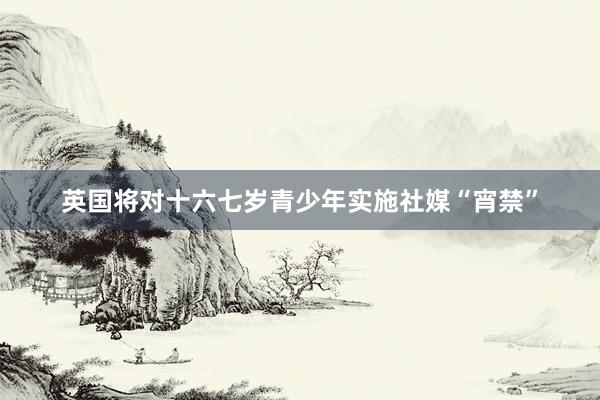 英国将对十六七岁青少年实施社媒“宵禁”