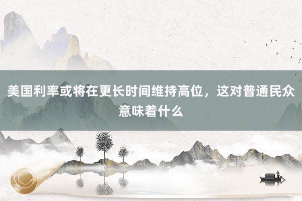 美国利率或将在更长时间维持高位，这对普通民众意味着什么