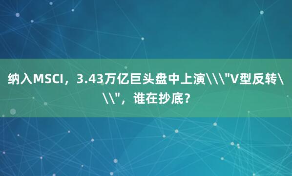 纳入MSCI，3.43万亿巨头盘中上演\＂V型反转\＂，谁在抄底？
