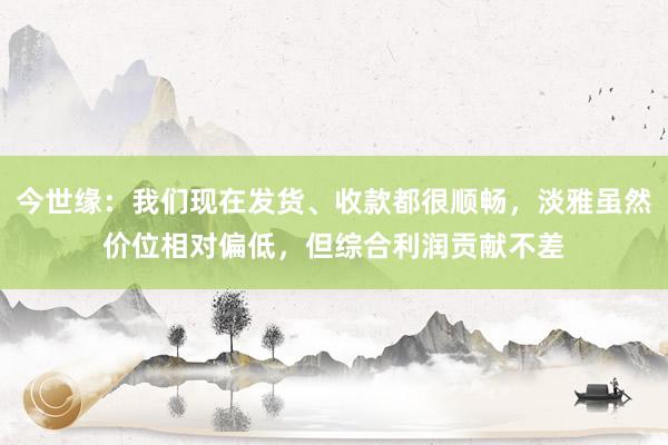 今世缘：我们现在发货、收款都很顺畅，淡雅虽然价位相对偏低，但综合利润贡献不差