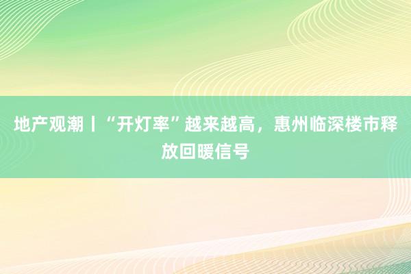 地产观潮丨“开灯率”越来越高，惠州临深楼市释放回暖信号