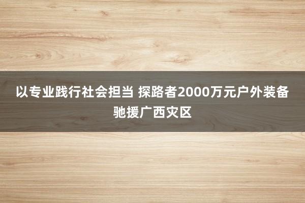 以专业践行社会担当 探路者2000万元户外装备驰援广西灾区
