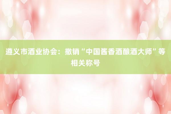 遵义市酒业协会：撤销“中国酱香酒酿酒大师”等相关称号