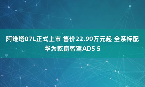 阿维塔07L正式上市 售价22.99万元起 全系标配华为乾崑智驾ADS 5