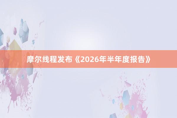 摩尔线程发布《2026年半年度报告》