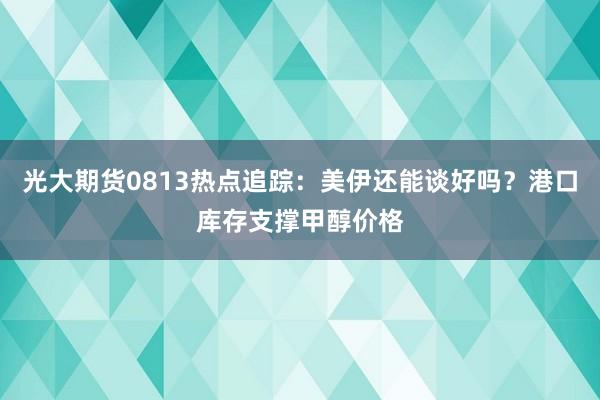 光大期货0813热点追踪：美伊还能谈好吗？港口库存支撑甲醇价格