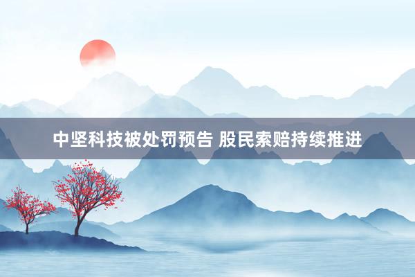 中坚科技被处罚预告 股民索赔持续推进