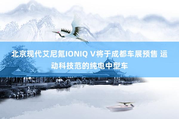 北京现代艾尼氪IONIQ V将于成都车展预售 运动科技范的纯电中型车