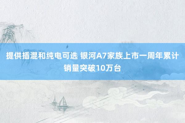 提供插混和纯电可选 银河A7家族上市一周年累计销量突破10万台