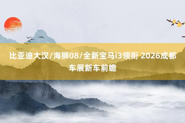 比亚迪大汉/海狮08/全新宝马i3领衔 2026成都车展新车前瞻