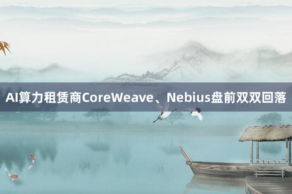 AI算力租赁商CoreWeave、Nebius盘前双双回落