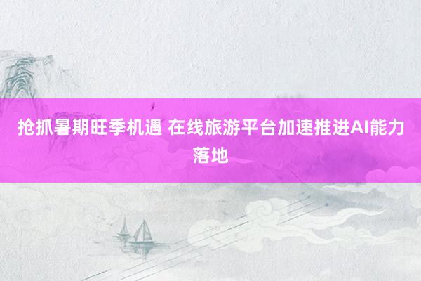 抢抓暑期旺季机遇 在线旅游平台加速推进AI能力落地