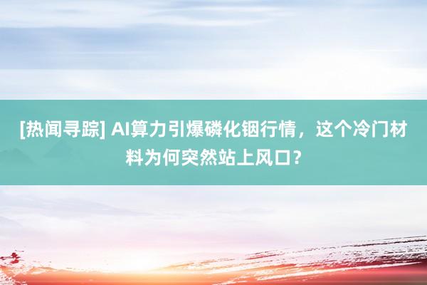 [热闻寻踪] AI算力引爆磷化铟行情，这个冷门材料为何突然站上风口？