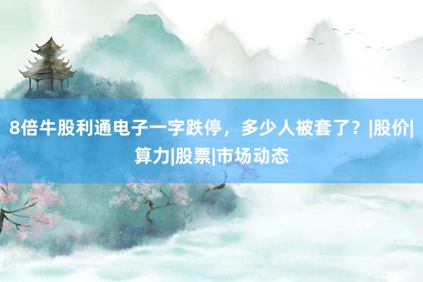 8倍牛股利通电子一字跌停，多少人被套了？|股价|算力|股票|市场动态