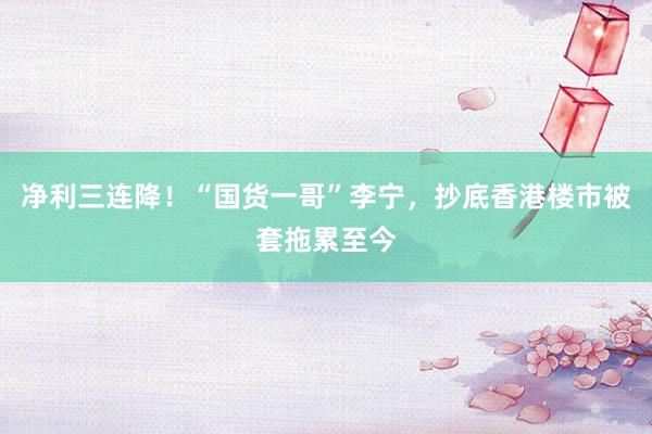 净利三连降！“国货一哥”李宁，抄底香港楼市被套拖累至今