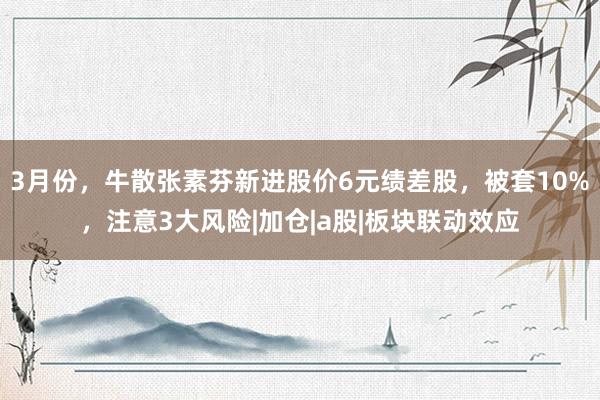 3月份，牛散张素芬新进股价6元绩差股，被套10%，注意3大风险|加仓|a股|板块联动效应