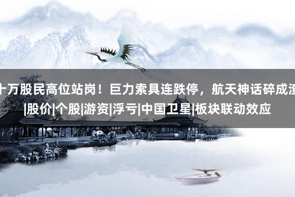 十万股民高位站岗！巨力索具连跌停，航天神话碎成渣|股价|个股|游资|浮亏|中国卫星|板块联动效应
