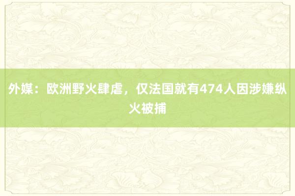 外媒：欧洲野火肆虐，仅法国就有474人因涉嫌纵火被捕