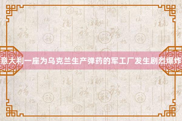 意大利一座为乌克兰生产弹药的军工厂发生剧烈爆炸