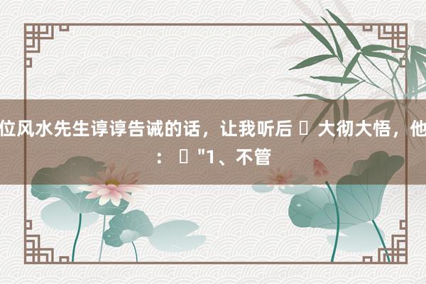 一位风水先生谆谆告诫的话，让我听后 ​大彻大悟，他说： ​"1、不管