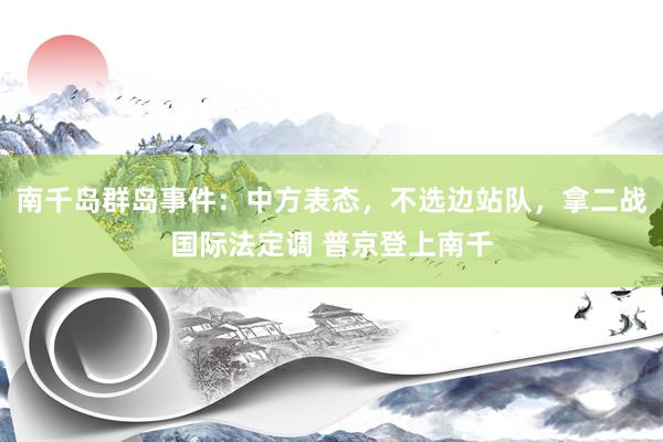 南千岛群岛事件：中方表态，不选边站队，拿二战国际法定调 普京登上南千