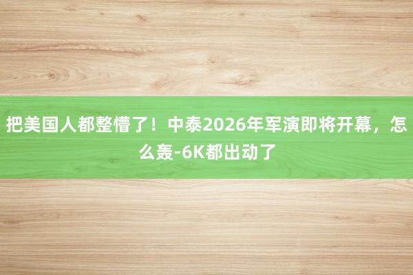 把美国人都整懵了！中泰2026年军演即将开幕，怎么轰-6K都出动了