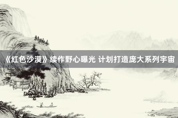 《红色沙漠》续作野心曝光 计划打造庞大系列宇宙