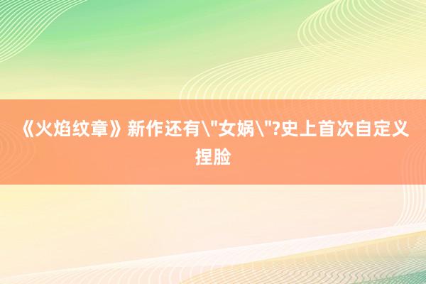 《火焰纹章》新作还有＂女娲＂?史上首次自定义捏脸