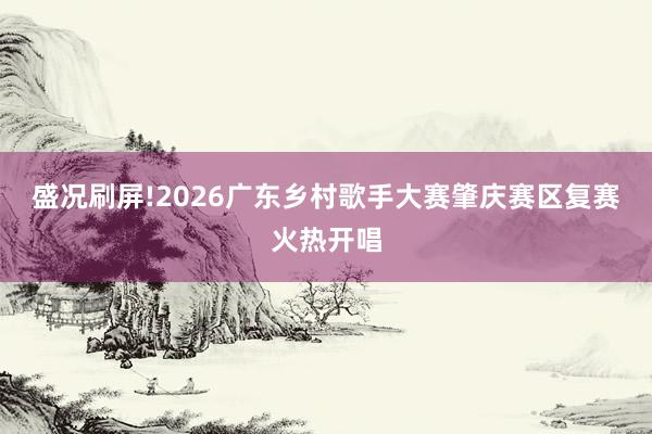 盛况刷屏!2026广东乡村歌手大赛肇庆赛区复赛火热开唱