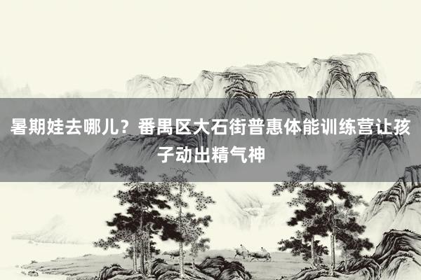 暑期娃去哪儿？番禺区大石街普惠体能训练营让孩子动出精气神
