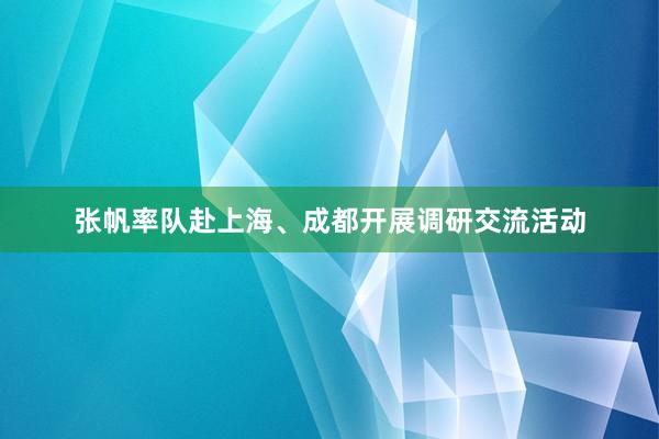 张帆率队赴上海、成都开展调研交流活动