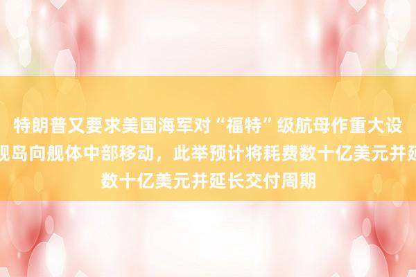 特朗普又要求美国海军对“福特”级航母作重大设计调整：将舰岛向舰体中部移动，此举预计将耗费数十亿美元并延长交付周期