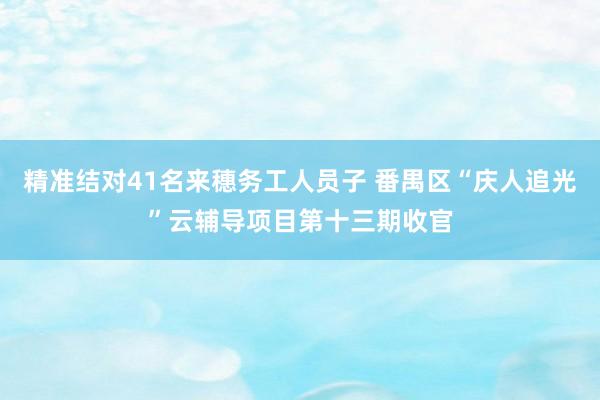 精准结对41名来穗务工人员子 番禺区“庆人追光”云辅导项目第十三期收官