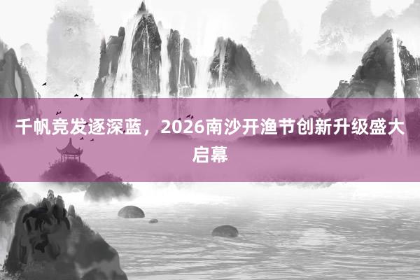 千帆竞发逐深蓝，2026南沙开渔节创新升级盛大启幕