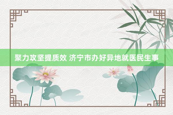 聚力攻坚提质效 济宁市办好异地就医民生事