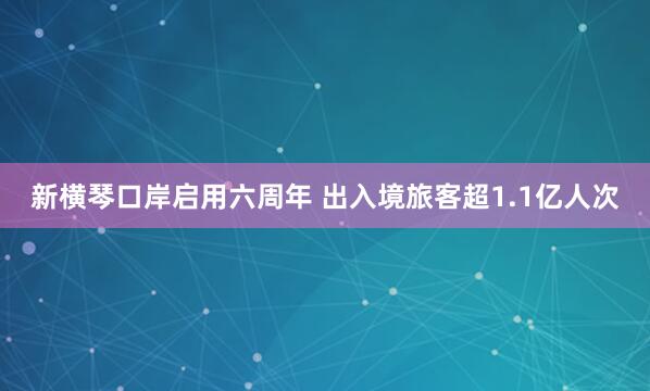 新横琴口岸启用六周年 出入境旅客超1.1亿人次