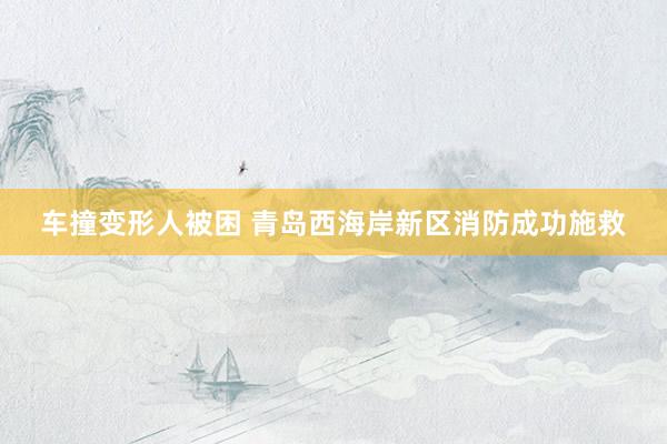 车撞变形人被困 青岛西海岸新区消防成功施救
