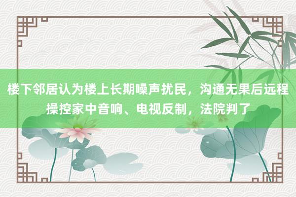 楼下邻居认为楼上长期噪声扰民，沟通无果后远程操控家中音响、电视反制，法院判了