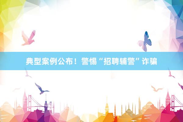 典型案例公布！警惕“招聘辅警”诈骗